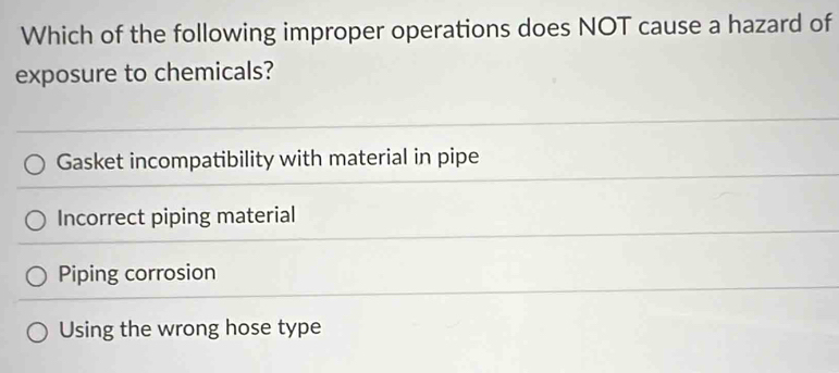 Which of the following improper operations does NOT cause a hazard of
exposure to chemicals?
Gasket incompatibility with material in pipe
Incorrect piping material
Piping corrosion
Using the wrong hose type