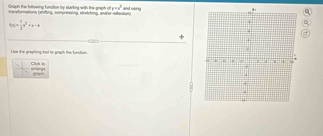 Graph the following function by starting with the graph of y=x^2 and using 
transformations (shifting, compressing, stretching, and/or reflection).
f(x)= 1/2 x^2+x-4
B 
Use the graphing tool to graph the function. 
Click to 
enlarge 
graph