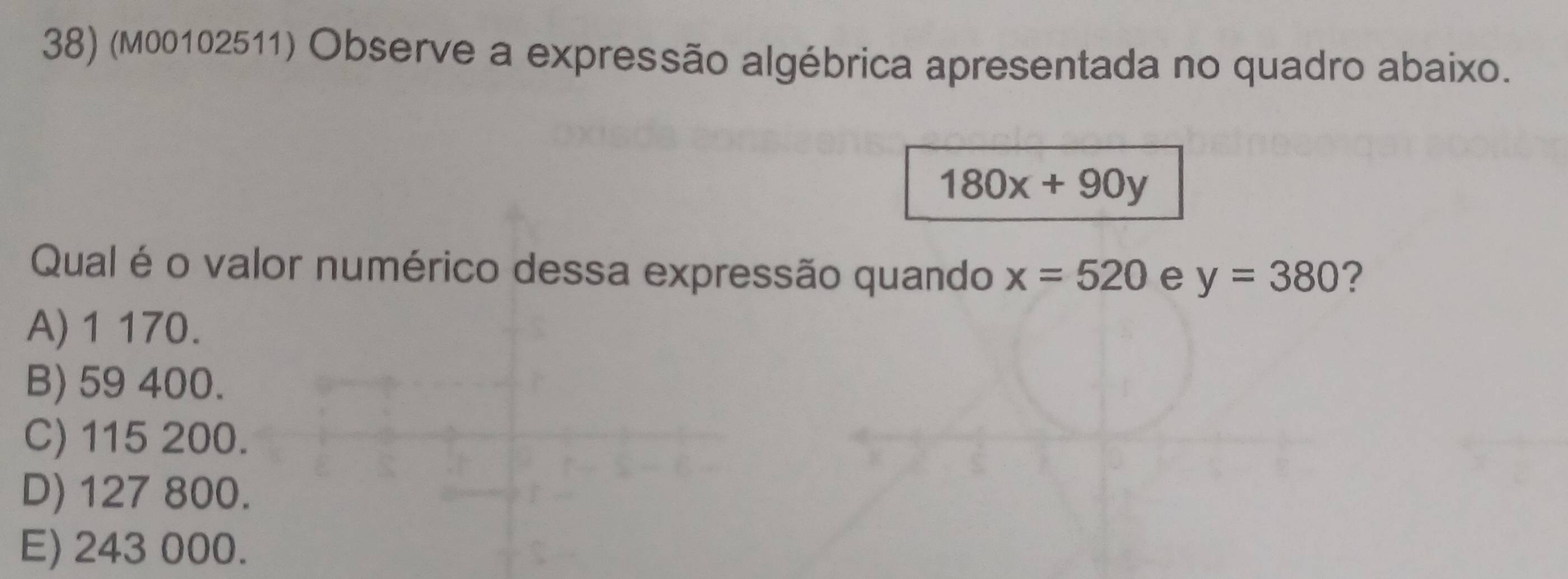 (M00102511) Observe a expressão algébrica apresentada no quadro abaixo.
180x+90y
Qual é o valor numérico dessa expressão quando x=520 e y=380 ?
A) 1 170.
B) 59 400.
C) 115 200.
D) 127 800.
E) 243 000.