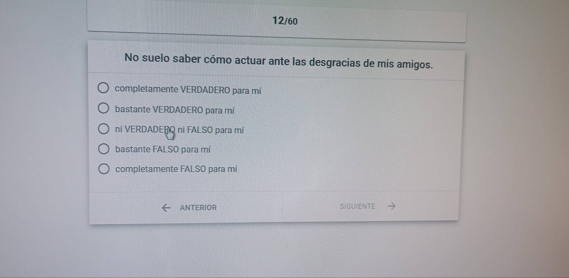 12/60
No suelo saber cómo actuar ante las desgracias de mis amigos.
completamente VERDADERO para mí
bastante VERDADERO para mí
ni VERDADERO ni FALSO para mí
bastante FALSO para mí
completamente FALSO para mí
ANTERIOR SIGUIENTE