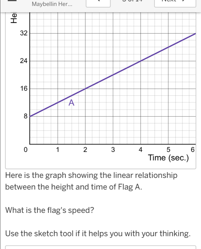 Maybellin Her... 
6 
Here is the graph showing the linear relationship 
between the height and time of Flag A. 
What is the flag's speed? 
Use the sketch tool if it helps you with your thinking.