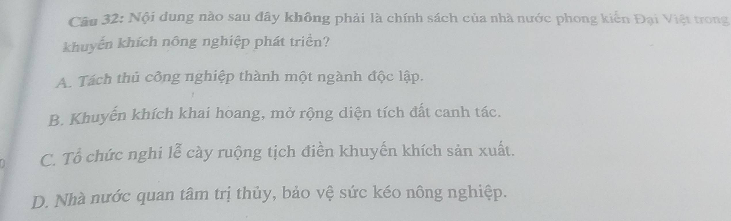 Nội dung nào sau đây không phải là chính sách của nhà nước phong kiến Đại Việt trong
khuyến khích nông nghiệp phát triển?
A. Tách thủ công nghiệp thành một ngành độc lập.
B. Khuyến khích khai hoang, mở rộng diện tích đất canh tác.
C. Tổ chức nghi lễ cày ruộng tịch điền khuyến khích sản xuất.
D. Nhà nước quan tâm trị thủy, bảo vệ sức kéo nông nghiệp.