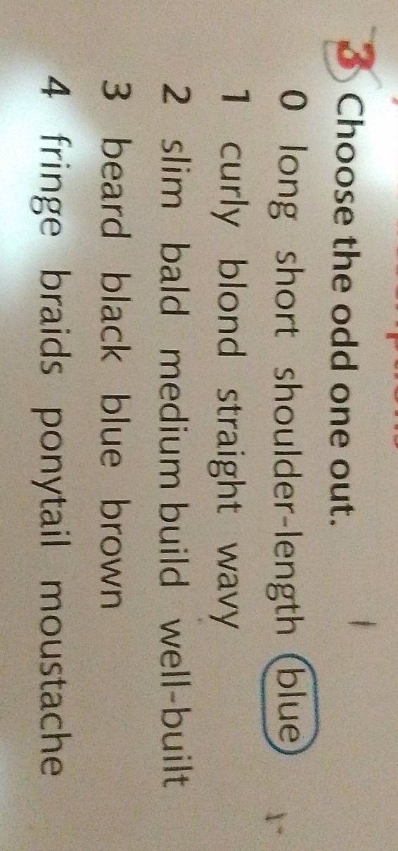 Choose the odd one out.
0 long short shoulder-length (blue
1 curly blond straight wavy
2 slim bald medium build well-built
3 beard black blue brown
4 fringe braids ponytail moustache