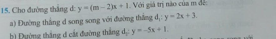 Cho đường thăng d: y=(m-2)x+1. Với giá trị nào của m đề:
a) Đường thắng d song song với đường thắng d 1: y=2x+3.
b) Đường thắng d cắt đường thắng d_2:y=-5x+1. 
với