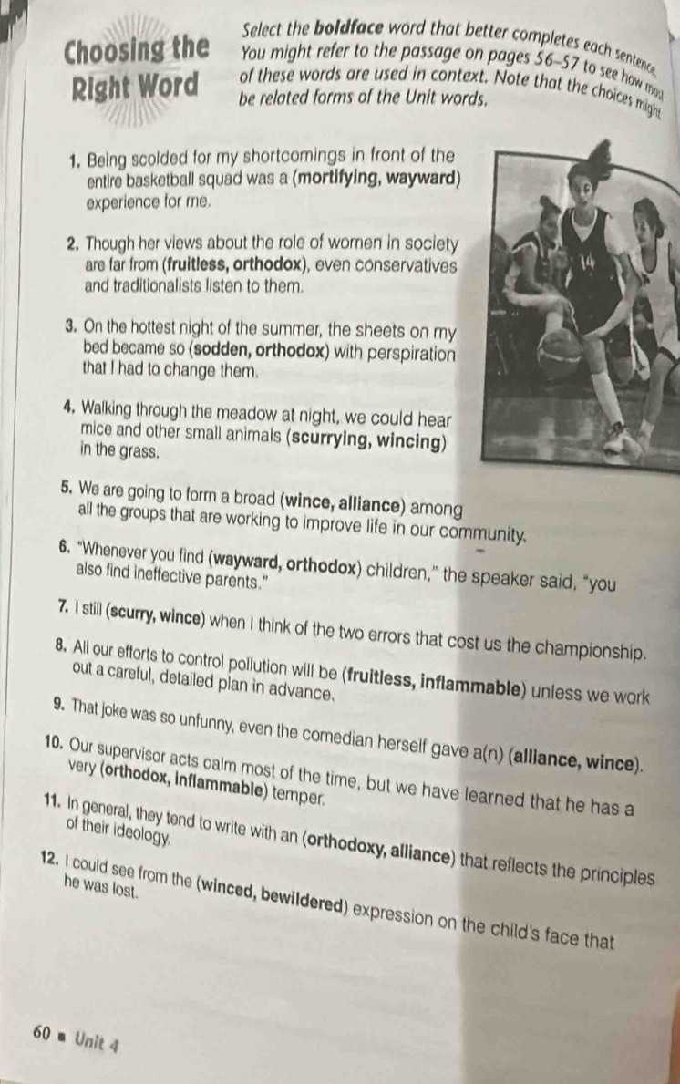 Select the boldface word that better completes each sentence 
Choosing the You might refer to the passage on pages 56-57 to see how mos 
of these words are used in context. Note that the choices migh 
Right Word be related forms of the Unit words. 
1. Being scolded for my shortcomings in front of the 
entire basketball squad was a (mortifying, wayward) 
experience for me. 
2. Though her views about the role of women in society 
are far from (fruitless, orthodox), even conservatives 
and traditionalists listen to them. 
3. On the hottest night of the summer, the sheets on my 
bed became so (sodden, orthodox) with perspiration 
that I had to change them. 
4. Walking through the meadow at night, we could hear 
mice and other small animals (scurrying, wincing) 
in the grass. 
5. We are going to form a broad (wince, alliance) among 
all the groups that are working to improve life in our community. 
6. “Whenever you find (wayward, orthodox) children,” the speaker said, “you 
also find ineffective parents." 
7. I still (scurry, wince) when I think of the two errors that cost us the championship. 
8. All our efforts to control pollution will be (fruitless, inflammable) unless we work 
out a careful, detailed plan in advance. 
9. That joke was so unfunny, even the comedian herself gave a(n) (alliance, wince). 
10. Our supervisor acts calm most of the time, but we have learned that he has a 
very (orthodox, inflammable) temper. 
of their ideology. 
11. In general, they tend to write with an (orthodoxy, alliance) that reflects the principles 
he was lost. 
12. I could see from the (winced, bewildered) expression on the child's face that
60 ■ Unit 4