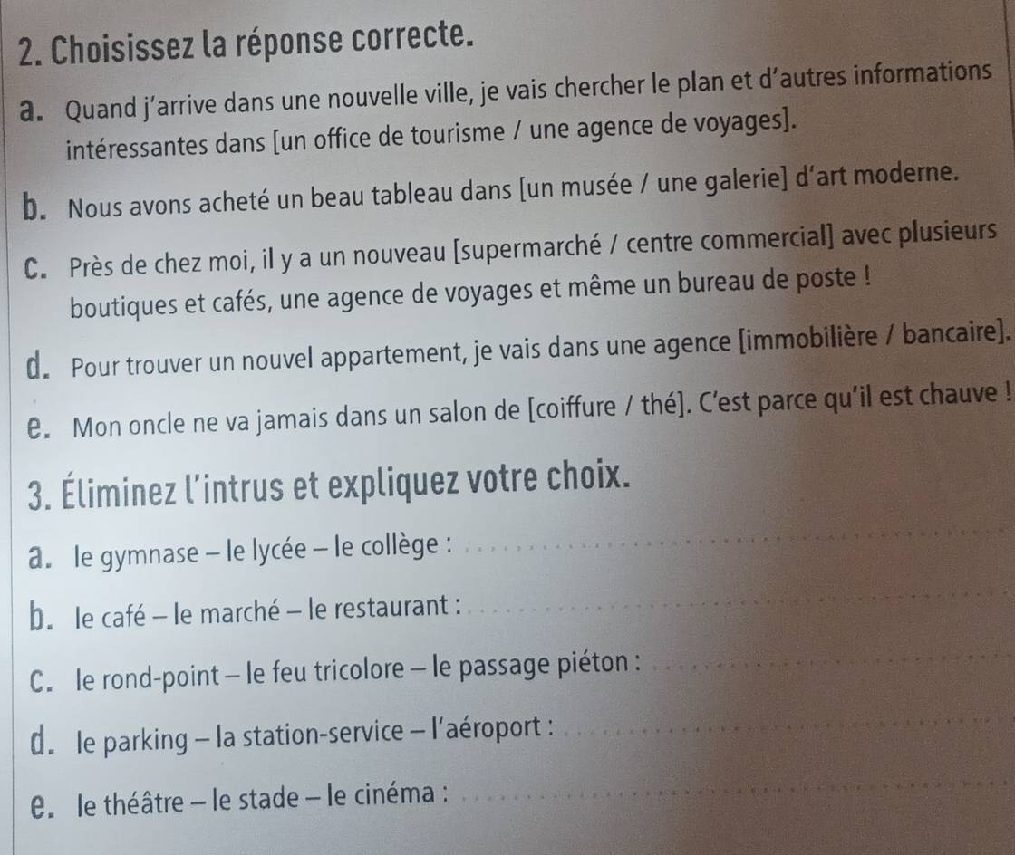 Choisissez la réponse correcte.
a. Quand j’arrive dans une nouvelle ville, je vais chercher le plan et d’autres informations
intéressantes dans [un office de tourisme / une agence de voyages].
b. Nous avons acheté un beau tableau dans [un musée / une galerie] d'art moderne.
C. Près de chez moi, il y a un nouveau [supermarché / centre commercial] avec plusieurs
boutiques et cafés, une agence de voyages et même un bureau de poste !
d. Pour trouver un nouvel appartement, je vais dans une agence [immobilière / bancaire].
e. Mon oncle ne va jamais dans un salon de [coiffure / thé]. C'est parce qu'il est chauve !
3. Éliminez l’intrus et expliquez votre choix.
a. le gymnase - le lycée - le collège :
_
b. le café - le marché - le restaurant :
_
C. le rond-point - le feu tricolore - le passage piéton :
_
d. le parking - la station-service - l’aéroport :
_
le théâtre - le stade - le cinéma :
_