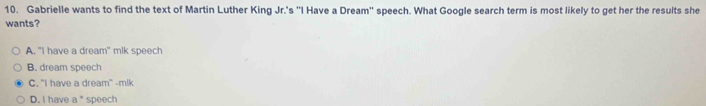 Gabrielle wants to find the text of Martin Luther King Jr.'s ''I Have a Dream'' speech. What Google search term is most likely to get her the results she
wants?
A. "I have a dream" mlk speech
B. dream speech
C. "I have a dream" -mlk
D. I have a * speech