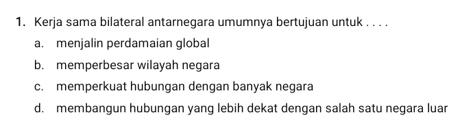 Kerja sama bilateral antarnegara umumnya bertujuan untuk . . . .
a. menjalin perdamaian global
b. memperbesar wilayah negara
c. memperkuat hubungan dengan banyak negara
d. membangun hubungan yang lebih dekat dengan salah satu negara luar