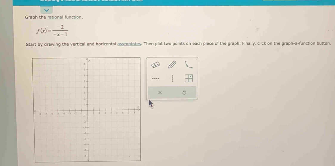 Graph the rational function.
f(x)= (-2)/-x-1 
Start by drawing the vertical and horizontal asymptotes. Then plot two points on each piece of the graph. Finally, click on the graph-a-function button. 
---- 
×