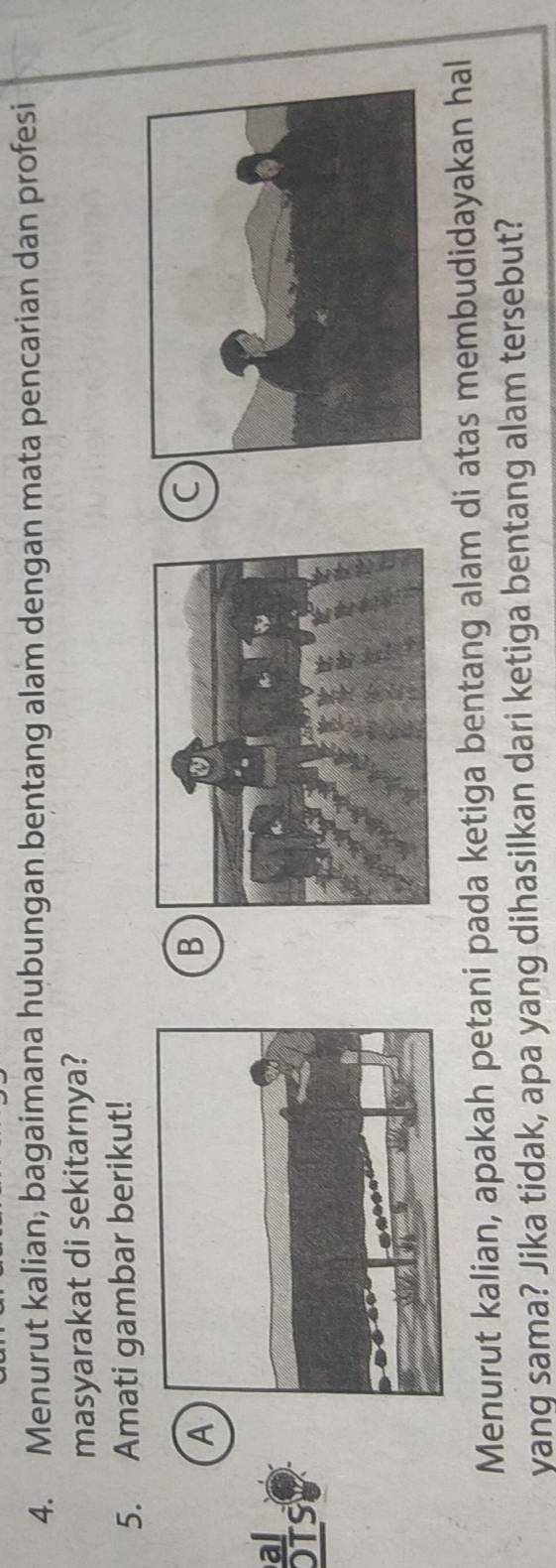 Menurut kalian, bagaimana hubungan bentang alam dengan mata pencarian dan profesi 
masyarakat di sekitarnya? 
5. Amati gambar berikut! 
A 
B 
C 
al 
OTS 
Menurut kalian, apakah petani pada ketiga bentang alam di atas membudidayakan hal 
yang sama? Jika tidak, apa yang dihasilkan dari ketiga bentang alam tersebut?