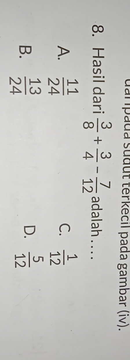 uarpada sudut terkecil pada gambar (iv).
8. Hasil dari  3/8 + 3/4 - 7/12  adalah . . . .
A.  11/24   1/12 
C.
B.  13/24 
D.  5/12 