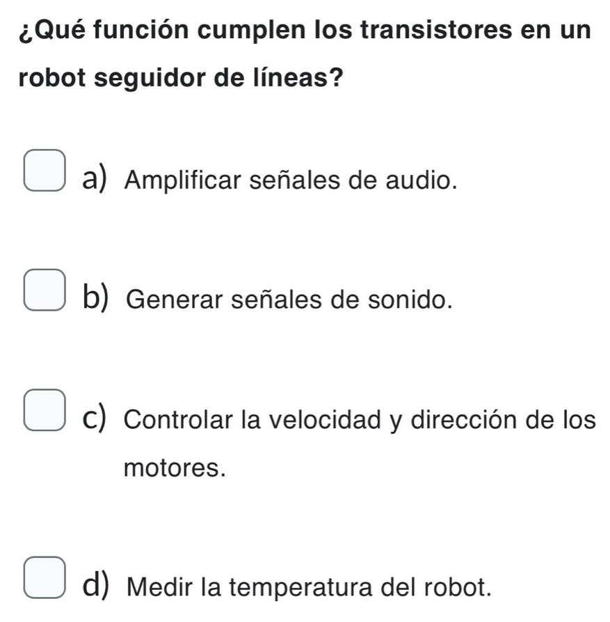 ¿Qué función cumplen los transistores en un
robot seguidor de líneas?
a) Amplificar señales de audio.
b) Generar señales de sonido.
c) Controlar la velocidad y dirección de los
motores.
d) Medir la temperatura del robot.