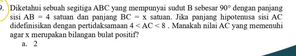 Diketahui sebuah segitiga ABC yang mempunyai sudut B sebesar 90° dengan panjang
sisi AB=4 satuan dan panjang BC=x satuan. Jika panjang hipotenusa sisi AC
didefinisikan dengan pertidaksamaan 4 . Manakah nilai AC yang memenuhi
agar x merupakan bilangan bulat positif?
a. 2