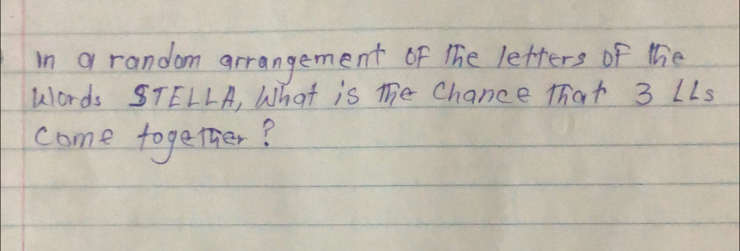 in a random arrangement of The letters of the 
Words STELLA, What is mhe Chance that 3 LLs 
come together?