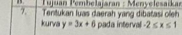 Pujuán Pembelajaran : Menyelesaïkar 
7. Tentukan luas daerah yang dibatasi oleh 
kurva y=3x+6 pada interval -2≤ x≤ 1