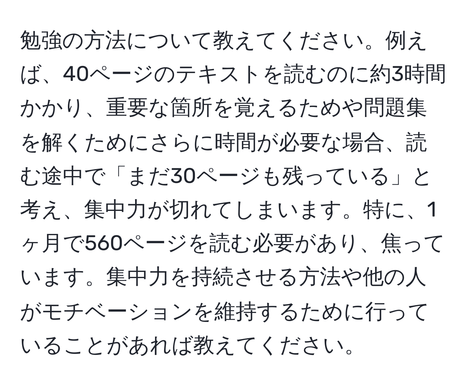 勉強の方法について教えてください。例えば、40ページのテキストを読むのに約3時間かかり、重要な箇所を覚えるためや問題集を解くためにさらに時間が必要な場合、読む途中で「まだ30ページも残っている」と考え、集中力が切れてしまいます。特に、1ヶ月で560ページを読む必要があり、焦っています。集中力を持続させる方法や他の人がモチベーションを維持するために行っていることがあれば教えてください。