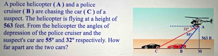 A police helicopter ( A ) and a police
cruiser ( B ) are chasing the car ( C ) of a
suspect. The helicopter is flying at a height of
563 feet. From the helicopter the angles of
depression of the police cruiser and the
suspect's car are 55° and 32° respectively. How
far apart are the two cars?