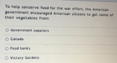 To help conserve food for the war effort, the American
government encouraged American citizens to get some of
their vegetables from:
Government suppliers
Canada
Food banks
Victory Gardens