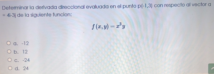 Determinar la derivada direccional evaluada en el punto p(-1,3) con respecto al vector a
=4i-3j de la siguiente funcion:
f(x,y)=x^3y
a. -12
b. 12
c. -24
d. 24