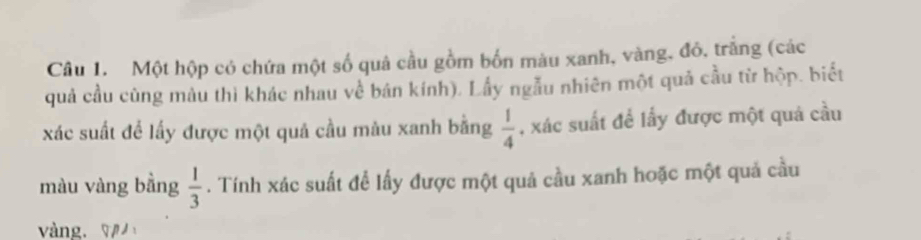 Một hộp có chứa một số quả cầu gồm bốn màu xanh, vàng, đỏ, trắng (các 
quả cầu cùng màu thì khác nhau về bán kính). Lầy ngẫu nhiên một quả cầu từ hộp. biết 
xác suất để lấy được một quả cầu màu xanh bằng  1/4  , xác suất để lầy được một quả cầu 
màu vàng bằng  1/3 . Tính xác suất để lấy được một quả cầu xanh hoặc một quả cầu 
vàng. 7