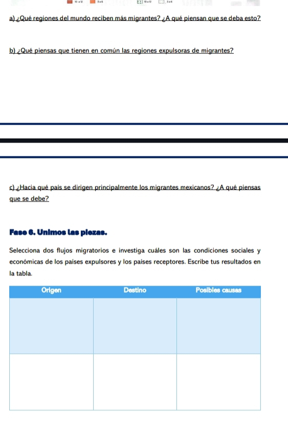 ¿Qué regiones del mundo reciben más migrantes? ¿A qué piensan que se deba esto? 
b) ¿Qué piensas que tienen en común las regiones expulsoras de migrantes? 
c) ¿Hacia qué país se dirigen principalmente los migrantes mexicanos? ¿A qué piensas 
que se debe? 
Fase 6. Unimos las piezas. 
Selecciona dos flujos migratorios e investiga cuáles son las condiciones sociales y 
económicas de los países expulsores y los países receptores. Escribe tus resultados en 
la tabla.