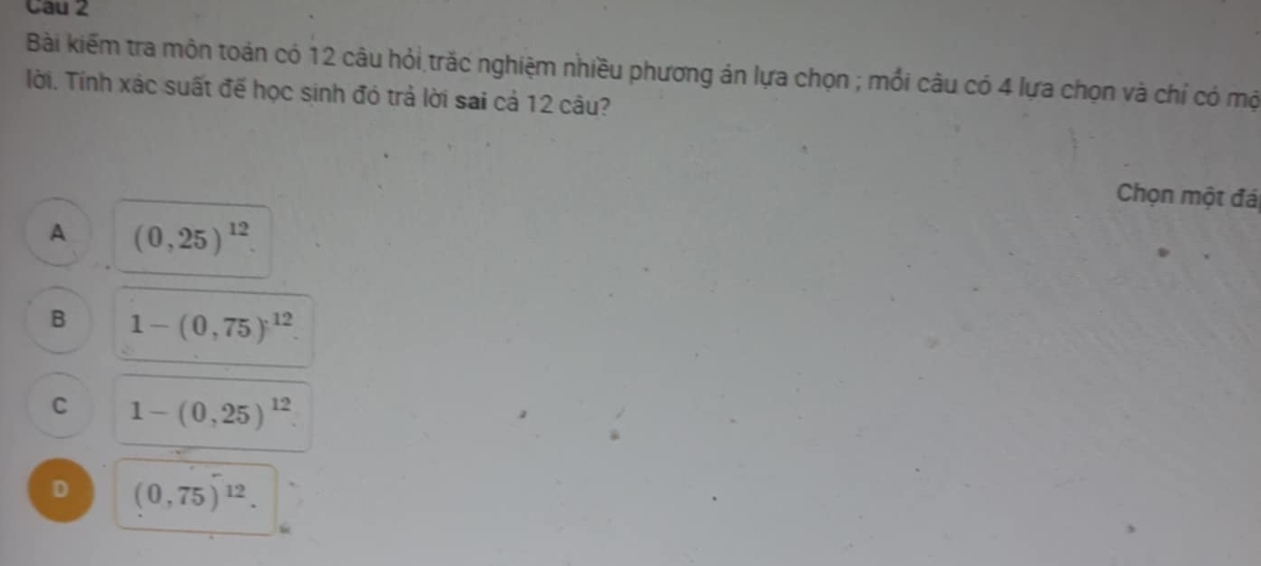 Cau 2
Bài kiếm tra môn toán có 12 câu hỏi trăc nghiệm nhiều phương án lựa chọn ; mồi câu có 4 lựa chọn và chỉ có mộ
lời. Tính xác suất đế học sinh đó trả lời sai cả 12 câu?
Chọn một đá
A (0,25)^12.
B 1-(0,75)^12.
C 1-(0,25)^12
D (0,75)^12.