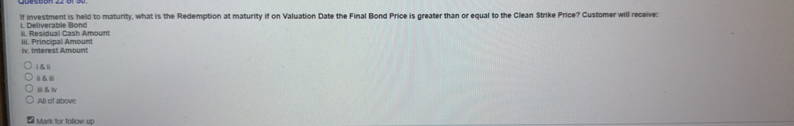 lf investment is held to maturity, what is the Redemption at maturity if on Valuation Date the Final Bond Price is greater than or equal to the Clean Strike Price? Customer will receive: 
. Deliverable Bond 
ii. Residual Cash Amount 
iii. Principal Amount 
iv. Interest Amount 
i & ii 
ⅱ&ⅲ 
ⅲ& Ⅳ 
All of above 
Mark for follow up