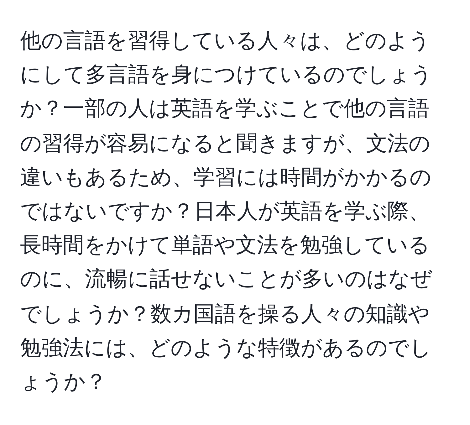 他の言語を習得している人々は、どのようにして多言語を身につけているのでしょうか？一部の人は英語を学ぶことで他の言語の習得が容易になると聞きますが、文法の違いもあるため、学習には時間がかかるのではないですか？日本人が英語を学ぶ際、長時間をかけて単語や文法を勉強しているのに、流暢に話せないことが多いのはなぜでしょうか？数カ国語を操る人々の知識や勉強法には、どのような特徴があるのでしょうか？