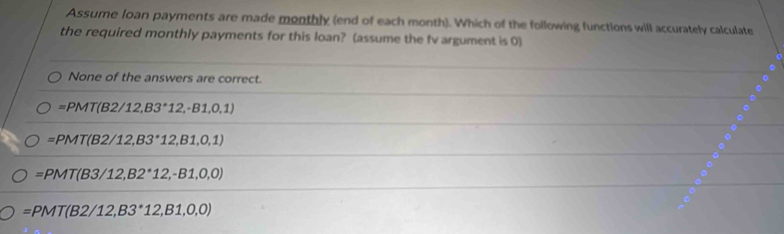 Assume loan payments are made monthly (end of each month). Which of the following functions will accurately calculate
the required monthly payments for this loan? (assume the fv argument is 0)
None of the answers are correct.
=PMT(B2/12,B3°12,-B1,0,1)
=PMT(B2/12,B3^*12,B1,0,1)
=PMT(B3/12,B2^*12,-B1,0,0)
=PMT(B2/12,B3^*12,B1,0,0)