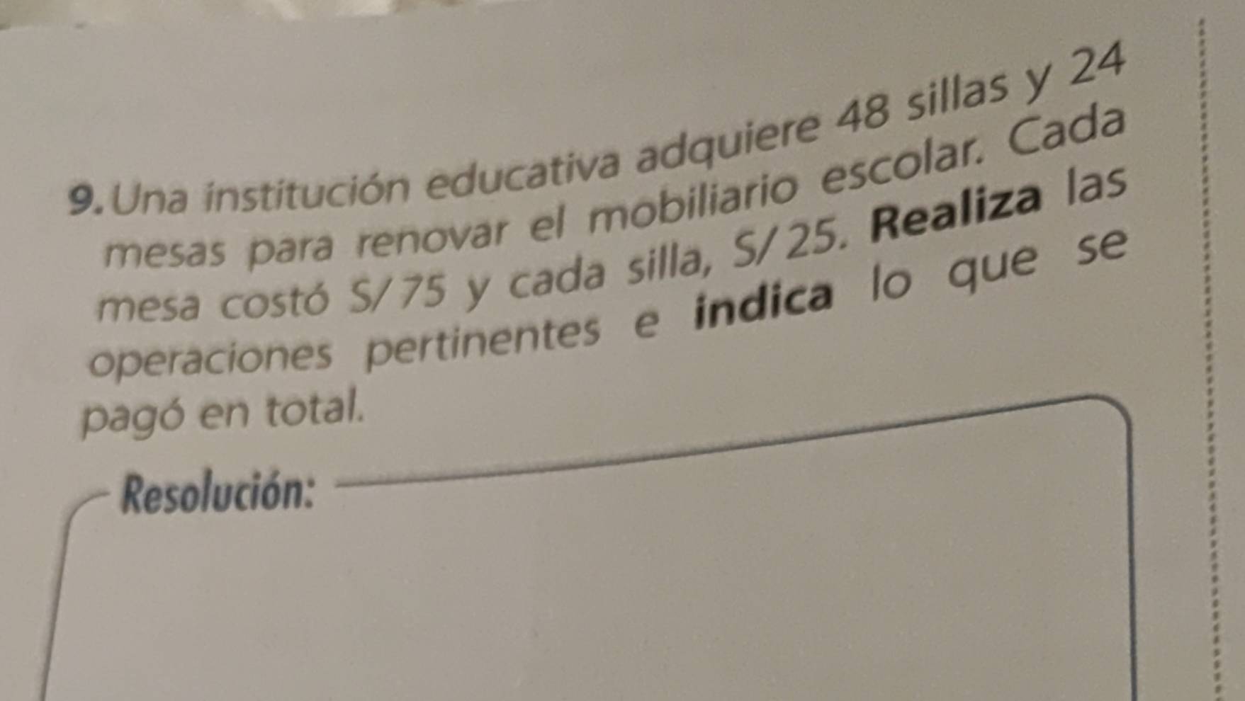 Una institución educativa adquiere 48 sillas y 24
mesas para renovar el mobiliario escolar. Cada 
mesa costó S/75 y cada silla, S/25. Realiza las 
operaciones pertinentes e indica lo que se 
pagó en total. 
Resolución: