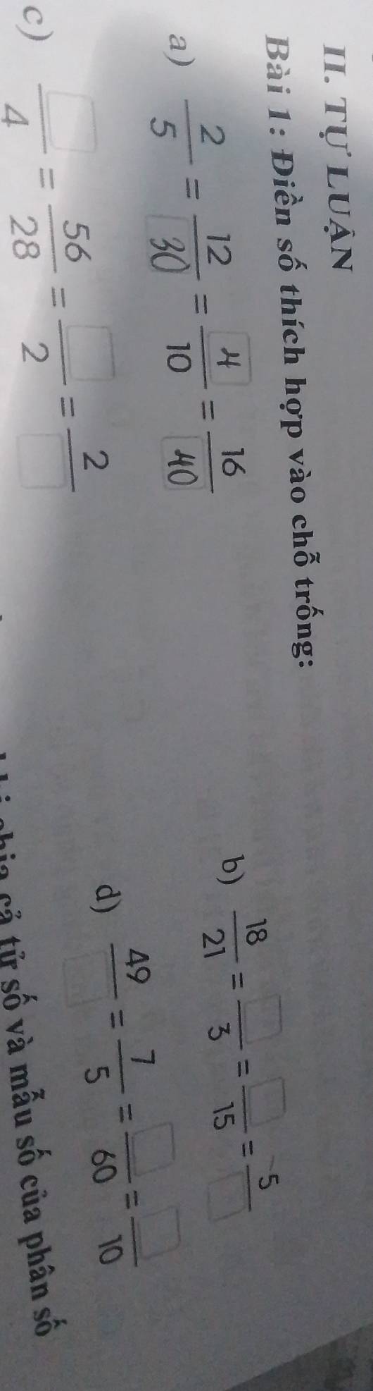 tự luận 
Bài 1: Điền số thích hợp vào chỗ trống: 
a) ÷=== 
b)  18/21 = □ /3 = □ /15 = 5/□  
c)  □ /4 = 56/28 = □ /2 = 2/□  
d)  49/□  = 7/5 = □ /60 = □ /10 
in cả tử số và mẫu số của phân số