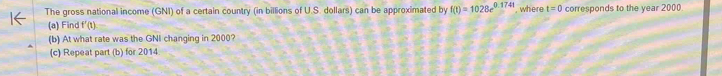 The gross national income (GNI) of a certain country (in billions of U.S. dollars) can be approximated by f(t)=1028e^(0.1741) , where t=0 corresponds to the year 2000
(a) Find f'(t)
(b) At what rate was the GNI changing in 2000? 
(c) Repeat part (b) for 2014