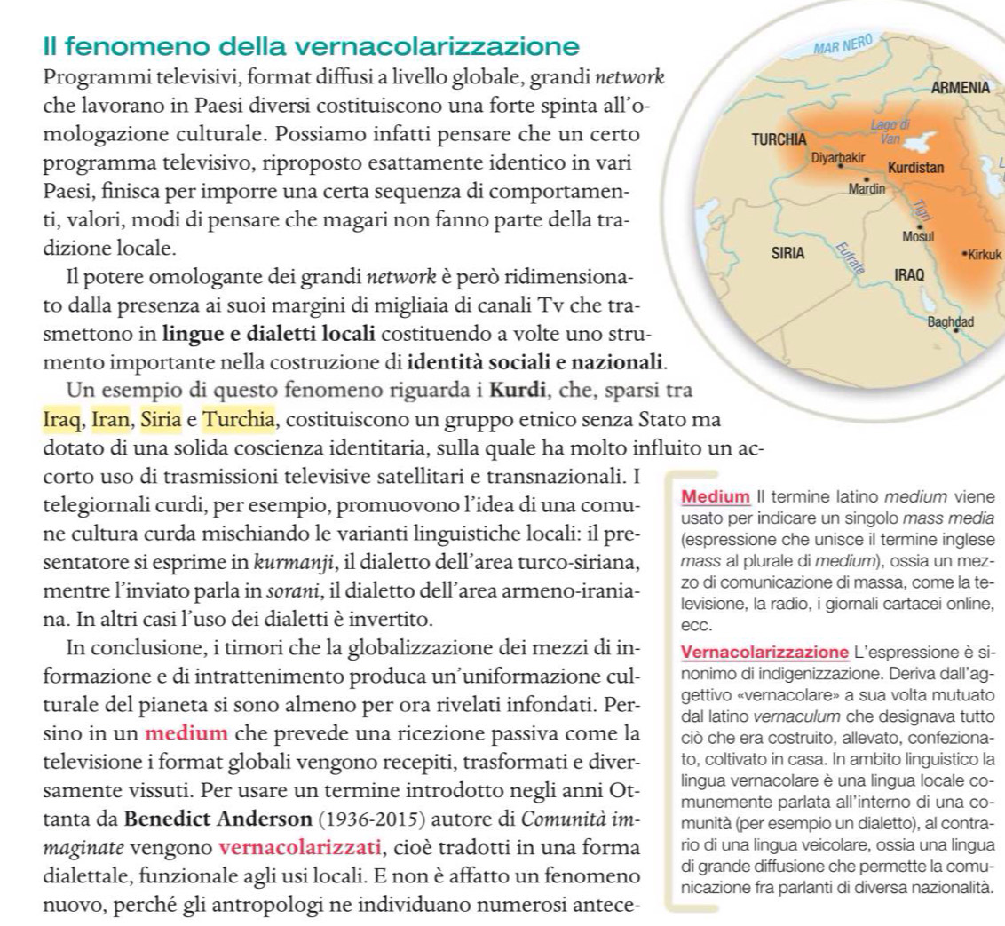 Il fenomeno della vernacolarizzazione
Programmi televisivi, format diffusi a livello globale, grandi netwø
che lavorano in Paesi diversi costituiscono una forte spinta all’o-IA
mologazione culturale. Possiamo infatti pensare che un certo
programma televisivo, riproposto esattamente identico in vari
Paesi, finisca per imporre una certa sequenza di comportamen-
ti, valori, modi di pensare che magari non fanno parte della tra-
dizione locale. *Kirkuk
Il potere omologante dei grandi nεtwørk è però ridimensiona-
to dalla presenza ai suoi margini di migliaia di canali Tv che tra-
smettono in lingue e dialetti locali costituendo a volte uno stru-
mento importante nella costruzione di identità sociali e naziona
Un esempio di questo fenomeno riguarda i Kurdi, che, spars
Iraq, Iran, Siria e Turchia, costituiscono un gruppo etnico senza S
dotato di una solida coscienza identitaria, sulla quale ha molto in
corto uso di trasmissioni televisive satellitari e transnazionali. I
Medium II termine latino medium viene
telegiornali curdi, per esempio, promuovono l’idea di una comu- usato per indicare un singolo mass media
ne cultura curda mischiando le varianti linguistiche locali: il pre- (espressione che unisce il termine inglese
sentatore si esprime in kurmanji, il dialetto dell’area turco-siriana, mass al plurale di medium), ossia un mez-
mentre l’inviato parla in sørāni, il dialetto dell’area armeno-irania- zo di comunicazione di massa, come la te-
levisione, la radio, i giornali cartacei online,
na. In altri casi l’uso dei dialetti è invertito.
ecc.
In conclusione, i timori che la globalizzazione dei mezzi di in- Vernacolarizzazione L'espressione è si-
formazione e di intrattenimento produca un’uniformazione cul- nonimo di indigenizzazione. Deriva dall’ag-
gettivo «vernacolare» a sua volta mutuato
turale del pianeta si sono almeno per ora rivelati infondati. Per- dal latino vernaculum che designava tutto
sino in un medium che prevede una ricezione passiva come la ciò che era costruito, allevato, confeziona-
televisione i format globali vengono recepiti, trasformati e diver- to, coltivato in casa. In ambito linguistico la
lingua vernacolare è una lingua locale co-
samente vissuti. Per usare un termine introdotto negli anni Ot- munemente parlata all’interno di una co-
tanta da Benedict Anderson (1936-2015) autore di Comunità im- munità (per esempio un dialetto), al contra-
maginate vengono vernacolarizzati, cioè tradotti in una forma rio di una lingua veicolare, ossia una lingua
di grande diffusione che permette la comu-
dialettale, funzionale agli usi locali. E non è affatto un fenomeno nicazione fra parlanti di diversa nazionalità.
nuovo, perché gli antropologi ne individuano numerosi antece-