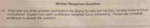 Written Response Question 
10. What was one of the greatest contributions the Shang Dynasty and the Zhou Dynasty made to future 
civilizations? Explain how each contribution benefited future civilizations. Please use complete 
sentences to answer the question.