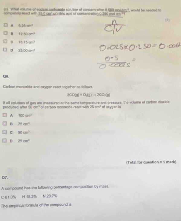 What volume of sodium carbonate solution of concentration 0.500moldm^(-1)
completely react with 25.0cm^3 of nitric acid of concentration 0.25 0moldm^(-3)? , would be needed to 
(1)
A 6.25cm^3
B 12.50cm^3
C 18.75cm^3
D 25.00cm^3
Q6.
Carbon monoxide and oxygen react together as follows.
2CO(g)+O_2(g)to 2CO_2(g)
If all volumes of gas are measured at the same temperature and pressure, the volume of carbon dioxide
produced after 50cm^3 of carbon monoxide react with 25cm^3 of oxygen is
A 100cm^3
B 75cm^3
C 50cm^3
D 25cm^3
(Total for question =1 mark)
Q7.
A compound has the following percentage composition by mass.
C 61.0% H 15.3% N 23.7%
The empirical formula of the compound is