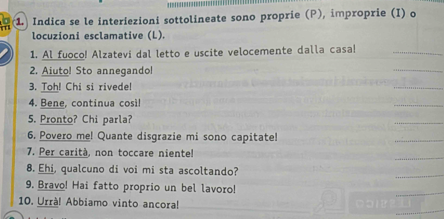 TTI 1. Indica se le interiezioni sottolineate sono proprie (P), improprie (I) o 
a 
locuzioni esclamative (L). 
1. Al fuoco! Alzatevi dal letto e uscite velocemente dalla casa!_ 
2. Aiuto! Sto annegando! 
_ 
3. Toh! Chi si rivede! 
_ 
4. Bene, continua così! 
_ 
5. Pronto? Chi parla? 
_ 
6. Povero me! Quante disgrazie mi sono capitate! 
_ 
7. Per carità, non toccare niente! 
_ 
8. Ehi, qualcuno di voi mi sta ascoltando? 
_ 
9. Bravo! Hai fatto proprio un bel lavoro! 
_ 
_ 
10. Urrà! Abbiamo vinto ancora!