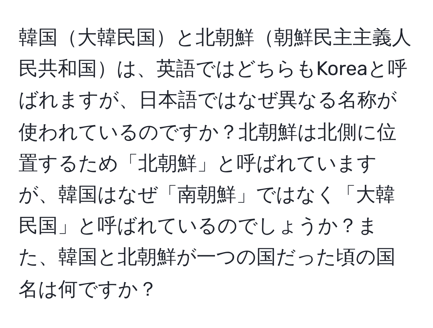 韓国大韓民国と北朝鮮朝鮮民主主義人民共和国は、英語ではどちらもKoreaと呼ばれますが、日本語ではなぜ異なる名称が使われているのですか？北朝鮮は北側に位置するため「北朝鮮」と呼ばれていますが、韓国はなぜ「南朝鮮」ではなく「大韓民国」と呼ばれているのでしょうか？また、韓国と北朝鮮が一つの国だった頃の国名は何ですか？