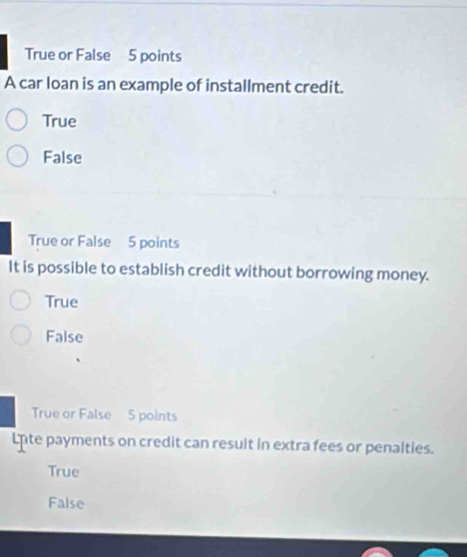 True or False 5 points
A car loan is an example of installment credit.
True
False
True or False 5 points
It is possible to establish credit without borrowing money.
True
False
True or False 5 points
Lnte payments on credit can result in extra fees or penalties.
True
False