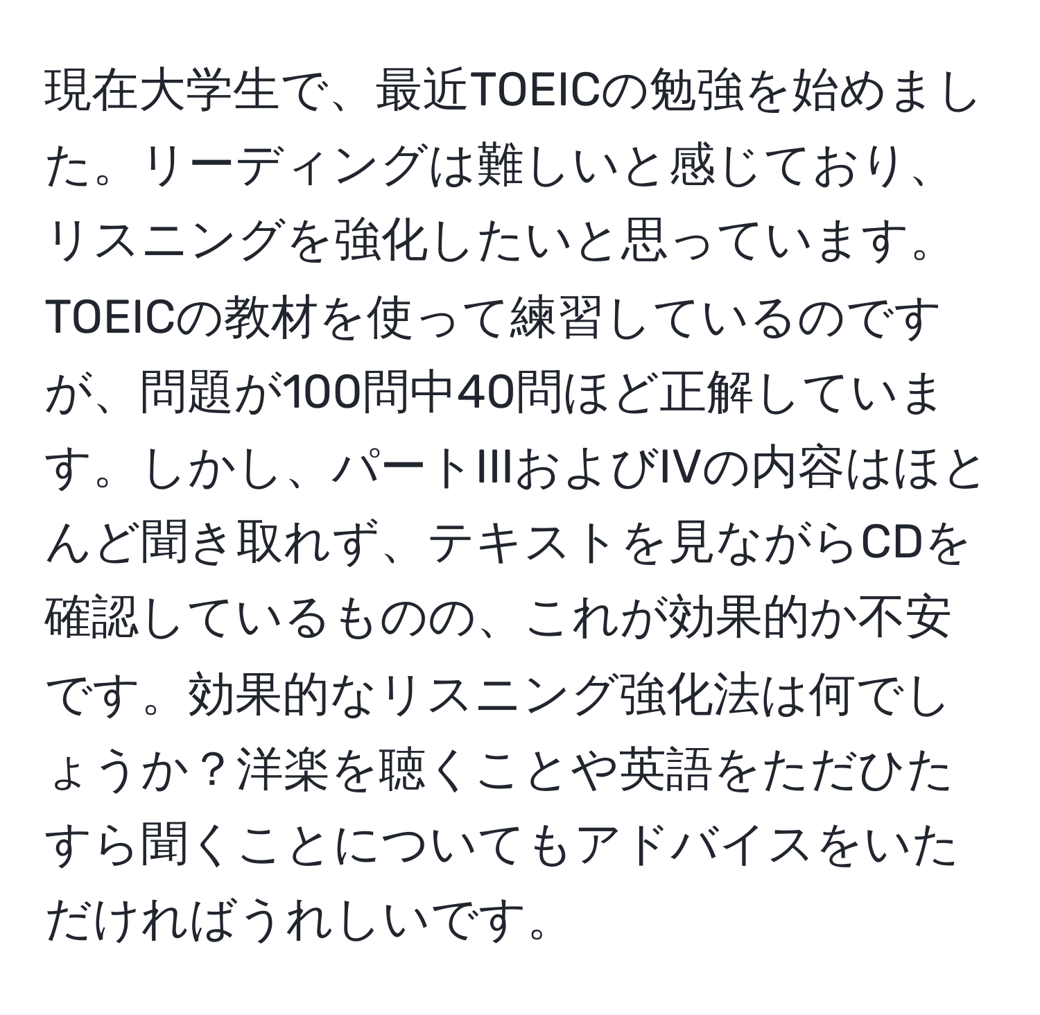 現在大学生で、最近TOEICの勉強を始めました。リーディングは難しいと感じており、リスニングを強化したいと思っています。TOEICの教材を使って練習しているのですが、問題が100問中40問ほど正解しています。しかし、パートIIIおよびIVの内容はほとんど聞き取れず、テキストを見ながらCDを確認しているものの、これが効果的か不安です。効果的なリスニング強化法は何でしょうか？洋楽を聴くことや英語をただひたすら聞くことについてもアドバイスをいただければうれしいです。