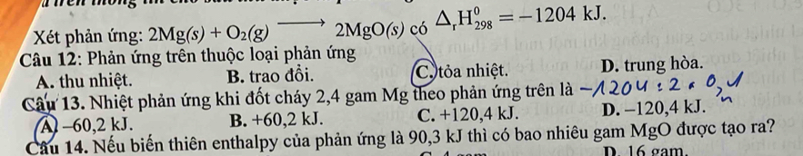 Xết phản ứng: 2Mg(s)+O_2(g)to 2MgO(s) có △ _rH_(298)^0=-1204kJ. 
Câu 12: Phản ứng trên thuộc loại phản ứng
A. thu nhiệt. B. trao đổi. Cotỏa nhiệt. D. trung hòa.
Câu 13. Nhiệt phản ứng khi đốt cháy 2,4 gam Mg theo phản ứng trên là
A −60, 2 kJ. B. +60, 2 kJ. C. +120, 4 kJ. D. −120,4 kJ.
Câu 14. Nếu biến thiên enthalpy của phản ứng là 90, 3 kJ thì có bao nhiêu gam MgO được tạo ra?
D. 16 gam.