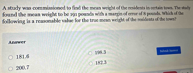 A study was commissioned to find the mean weight of the residents in certain town. The study
found the mean weight to be 191 pounds with a margin of error of 8 pounds. Which of the
following is a reasonable value for the true mean weight of the residents of the town?
Answer
181.6 198.3 Submit Answer
200.7 182.3