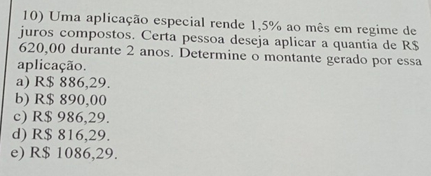 Uma aplicação especial rende 1,5% ao mês em regime de
juros compostos. Certa pessoa deseja aplicar a quantia de R$
620,00 durante 2 anos. Determine o montante gerado por essa
aplicação.
a) R$ 886,29.
b) R$ 890,00
c) R$ 986,29.
d) R$ 816,29.
e) R$ 1086,29.