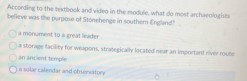 According to the textbook and video in the module, what do most archaeologists
believe was the purpose of Stonehenge in southern England?
a monument to a great leader
a storage facility for weapons, strategically located near an important river route
an ancient temple
a solar calendar and observatory