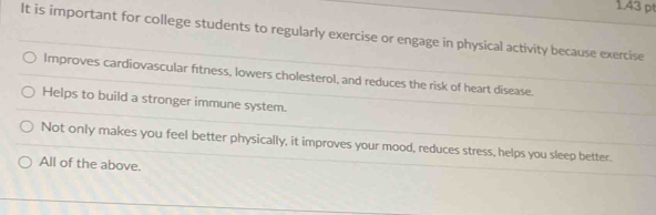 It is important for college students to regularly exercise or engage in physical activity because exercise
Improves cardiovascular fitness, lowers cholesterol, and reduces the risk of heart disease.
Helps to build a stronger immune system.
Not only makes you feel better physically, it improves your mood, reduces stress, helps you sleep better.
All of the above.