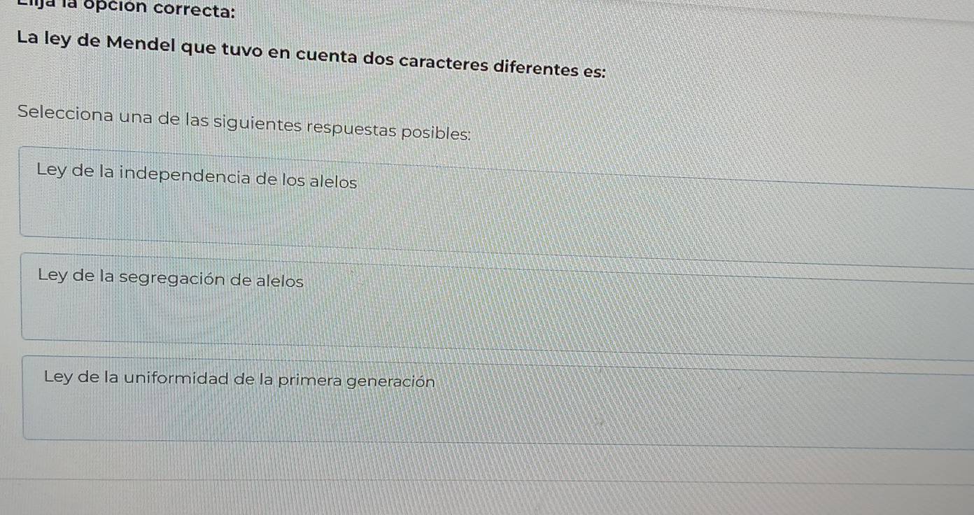 Ija la opción correcta:
La ley de Mendel que tuvo en cuenta dos caracteres diferentes es:
Selecciona una de las siguientes respuestas posibles:
Ley de la independencia de los alelos
Ley de la segregación de alelos
Ley de la uniformidad de la primera generación