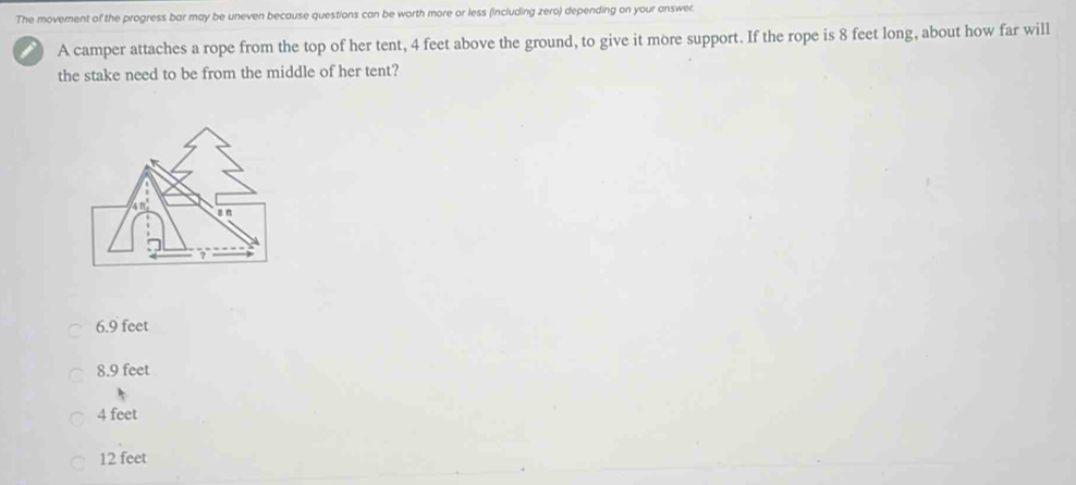 The movement of the progress bar may be uneven because questions can be worth more or less (including zero) depending on your answer.
A camper attaches a rope from the top of her tent, 4 feet above the ground, to give it more support. If the rope is 8 feet long, about how far will
the stake need to be from the middle of her tent?
6.9 feet
8.9 feet
4 feet
12 feet