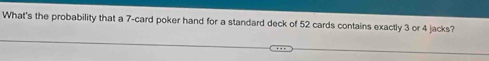 What's the probability that a 7 -card poker hand for a standard deck of 52 cards contains exactly 3 or 4 jacks?