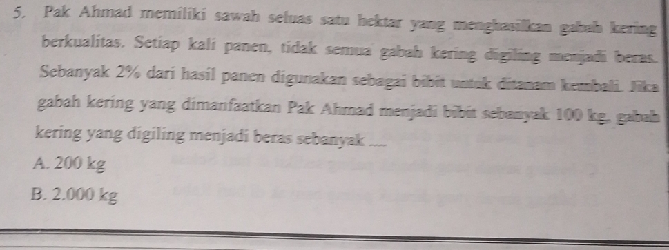 Pak Ahmad memiliki sawah seluas satu hektar yang menghasilkan gabah kering
berkualitas. Setiap kalí panen, tidak semua gabah kering digiling menjadi beras.
Sebanyak 2% dari hasil panen digunakan sebagai bibit untuk ditanam kembali. Jika
gabah kering yang dimanfaatkan Pak Ahmad menjadi bibit sebanyak 100 kg, gabah
kering yang digiling menjadi beras sebanyak ....
A. 200 kg
B. 2.000 kg