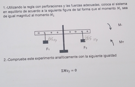 1.-Utilizando la regla con perforaciones y las fuerzas adecuadas, coloca el sistema
en equilibrio de acuerdo a la siguiente figura de tal forma que el momento M_1 sea
de igual magnitud al momento M_2
M-
M+
2.-Comprueba este experimento analíticamente con la siguiente igualdad
sumlimits Mo_f=0