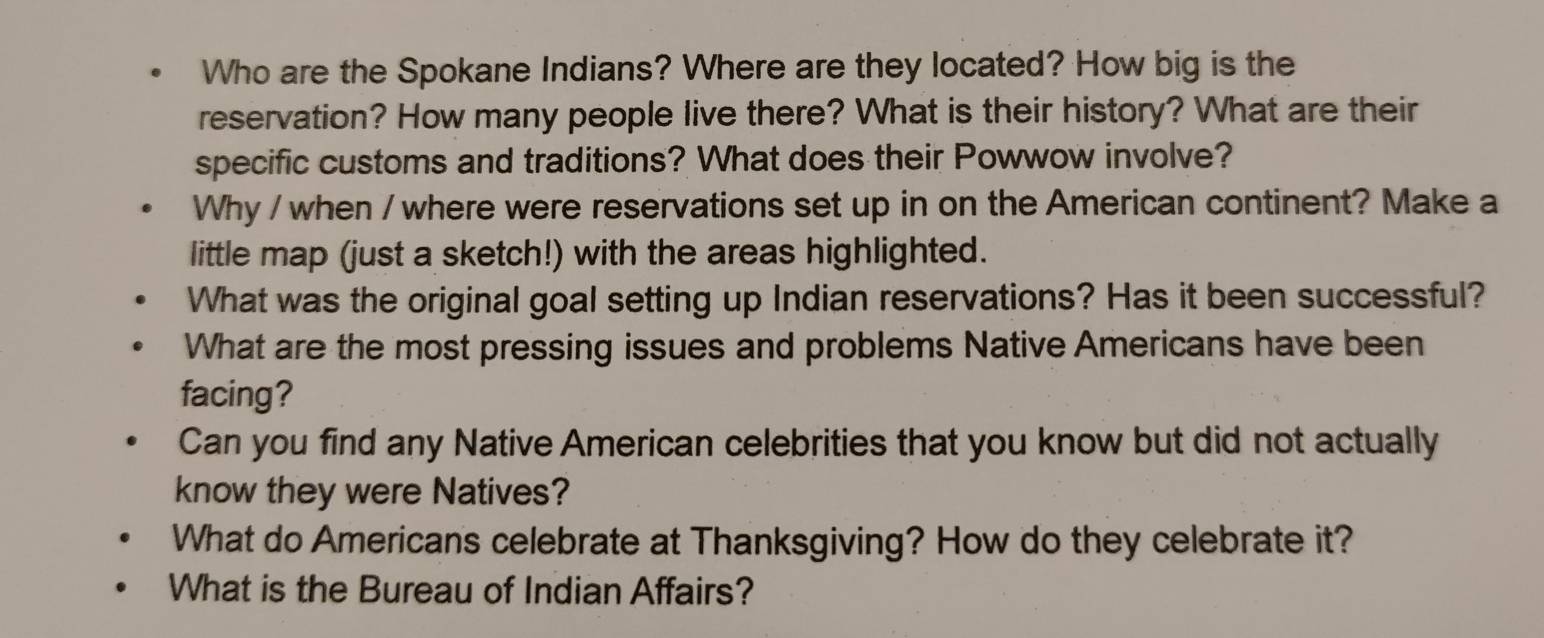 Who are the Spokane Indians? Where are they located? How big is the 
reservation? How many people live there? What is their history? What are their 
specific customs and traditions? What does their Powwow involve? 
Why / when / where were reservations set up in on the American continent? Make a 
little map (just a sketch!) with the areas highlighted. 
What was the original goal setting up Indian reservations? Has it been successful? 
What are the most pressing issues and problems Native Americans have been 
facing? 
Can you find any Native American celebrities that you know but did not actually 
know they were Natives? 
What do Americans celebrate at Thanksgiving? How do they celebrate it? 
What is the Bureau of Indian Affairs?